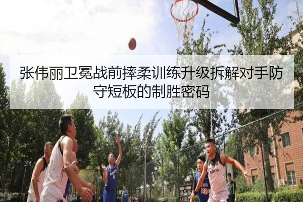 张伟丽卫冕战前摔柔训练升级拆解对手防守短板的制胜密码