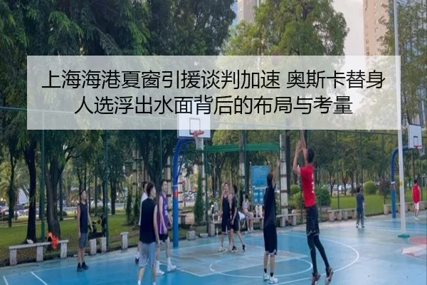 上海海港夏窗引援谈判加速 奥斯卡替身人选浮出水面背后的布局与考量